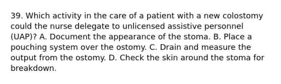 39. Which activity in the care of a patient with a new colostomy could the nurse delegate to unlicensed assistive personnel (UAP)? A. Document the appearance of the stoma. B. Place a pouching system over the ostomy. C. Drain and measure the output from the ostomy. D. Check the skin around the stoma for breakdown.