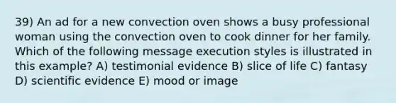 39) An ad for a new convection oven shows a busy professional woman using the convection oven to cook dinner for her family. Which of the following message execution styles is illustrated in this example? A) testimonial evidence B) slice of life C) fantasy D) scientific evidence E) mood or image