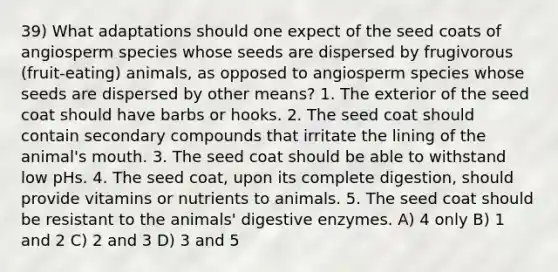 39) What adaptations should one expect of the seed coats of angiosperm species whose seeds are dispersed by frugivorous (fruit-eating) animals, as opposed to angiosperm species whose seeds are dispersed by other means? 1. The exterior of the seed coat should have barbs or hooks. 2. The seed coat should contain secondary compounds that irritate the lining of the animal's mouth. 3. The seed coat should be able to withstand low pHs. 4. The seed coat, upon its complete digestion, should provide vitamins or nutrients to animals. 5. The seed coat should be resistant to the animals' digestive enzymes. A) 4 only B) 1 and 2 C) 2 and 3 D) 3 and 5