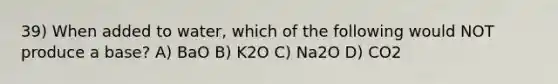 39) When added to water, which of the following would NOT produce a base? A) BaO B) K2O C) Na2O D) CO2