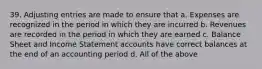 39. Adjusting entries are made to ensure that a. Expenses are recognized in the period in which they are incurred b. Revenues are recorded in the period in which they are earned c. Balance Sheet and Income Statement accounts have correct balances at the end of an accounting period d. All of the above