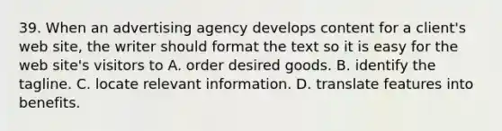 39. When an advertising agency develops content for a client's web site, the writer should format the text so it is easy for the web site's visitors to A. order desired goods. B. identify the tagline. C. locate relevant information. D. translate features into benefits.