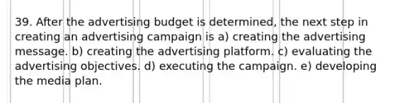 39. After the advertising budget is determined, the next step in creating an advertising campaign is a) creating the advertising message. b) creating the advertising platform. c) evaluating the advertising objectives. d) executing the campaign. e) developing the media plan.