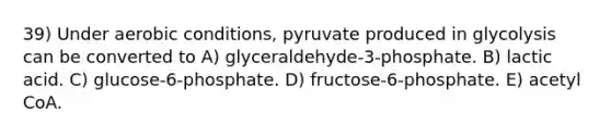 39) Under aerobic conditions, pyruvate produced in glycolysis can be converted to A) glyceraldehyde-3-phosphate. B) lactic acid. C) glucose-6-phosphate. D) fructose-6-phosphate. E) acetyl CoA.