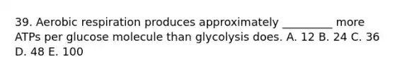 39. Aerobic respiration produces approximately _________ more ATPs per glucose molecule than glycolysis does. A. 12 B. 24 C. 36 D. 48 E. 100