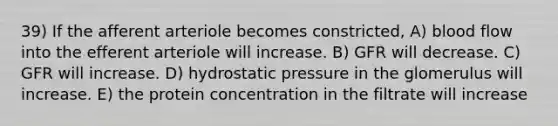 39) If the afferent arteriole becomes constricted, A) blood flow into the efferent arteriole will increase. B) GFR will decrease. C) GFR will increase. D) hydrostatic pressure in the glomerulus will increase. E) the protein concentration in the filtrate will increase