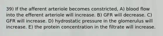 39) If the afferent arteriole becomes constricted, A) blood flow into the efferent arteriole will increase. B) GFR will decrease. C) GFR will increase. D) hydrostatic pressure in the glomerulus will increase. E) the protein concentration in the filtrate will increase.