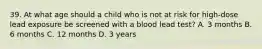 39. At what age should a child who is not at risk for high-dose lead exposure be screened with a blood lead test? A. 3 months B. 6 months C. 12 months D. 3 years