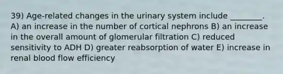 39) Age-related changes in the urinary system include ________. A) an increase in the number of cortical nephrons B) an increase in the overall amount of glomerular filtration C) reduced sensitivity to ADH D) greater reabsorption of water E) increase in renal blood flow efficiency