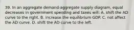 39. In an aggregate demand-aggregate supply diagram, equal decreases in government spending and taxes will: A. shift the AD curve to the right. B. increase the equilibrium GDP. C. not affect the AD curve. D. shift the AD curve to the left.