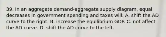 39. In an aggregate demand-aggregate supply diagram, equal decreases in government spending and taxes will: A. shift the AD curve to the right. B. increase the equilibrium GDP. C. not affect the AD curve. D. shift the AD curve to the left.