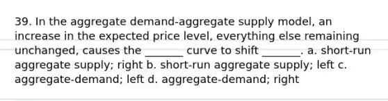 39. In the aggregate demand-aggregate supply model, an increase in the expected price level, everything else remaining unchanged, causes the _______ curve to shift _______. a. short-run aggregate supply; right b. short-run aggregate supply; left c. aggregate-demand; left d. aggregate-demand; right