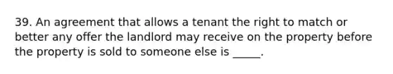 39. An agreement that allows a tenant the right to match or better any offer the landlord may receive on the property before the property is sold to someone else is _____.