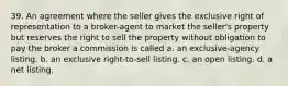 39. An agreement where the seller gives the exclusive right of representation to a broker-agent to market the seller's property but reserves the right to sell the property without obligation to pay the broker a commission is called a. an exclusive-agency listing. b. an exclusive right-to-sell listing. c. an open listing. d. a net listing.