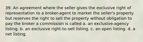 39. An agreement where the seller gives the exclusive right of representation to a broker-agent to market the seller's property but reserves the right to sell the property without obligation to pay the broker a commission is called a. an exclusive-agency listing. b. an exclusive right-to-sell listing. c. an open listing. d. a net listing.