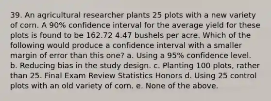 39. An agricultural researcher plants 25 plots with a new variety of corn. A 90% confidence interval for the average yield for these plots is found to be 162.72 4.47 bushels per acre. Which of the following would produce a confidence interval with a smaller margin of error than this one? a. Using a 95% confidence level. b. Reducing bias in the study design. c. Planting 100 plots, rather than 25. Final Exam Review Statistics Honors d. Using 25 control plots with an old variety of corn. e. None of the above.