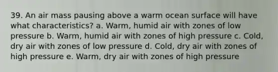 39. An air mass pausing above a warm ocean surface will have what characteristics? a. Warm, humid air with zones of low pressure b. Warm, humid air with zones of high pressure c. Cold, dry air with zones of low pressure d. Cold, dry air with zones of high pressure e. Warm, dry air with zones of high pressure