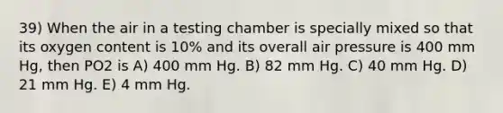 39) When the air in a testing chamber is specially mixed so that its oxygen content is 10% and its overall air pressure is 400 mm Hg, then PO2 is A) 400 mm Hg. B) 82 mm Hg. C) 40 mm Hg. D) 21 mm Hg. E) 4 mm Hg.