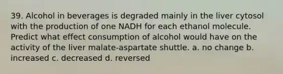 39. ​Alcohol in beverages is degraded mainly in the liver cytosol with the production of one NADH for each ethanol molecule. Predict what effect consumption of alcohol would have on the activity of the liver malate-aspartate shuttle. a. ​no change b. ​increased c. ​decreased d. ​reversed