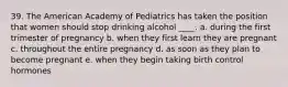 39. The American Academy of Pediatrics has taken the position that women should stop drinking alcohol ____. a. during the first trimester of pregnancy b. when they first learn they are pregnant c. throughout the entire pregnancy d. as soon as they plan to become pregnant e. when they begin taking birth control hormones