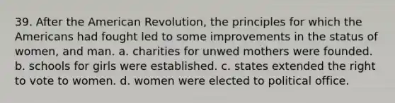 39. After the American Revolution, the principles for which the Americans had fought led to some improvements in the status of women, and man. a. charities for unwed mothers were founded. b. schools for girls were established. c. states extended the right to vote to women. d. women were elected to political office.