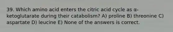 39. Which amino acid enters the citric acid cycle as α-ketoglutarate during their catabolism? A) proline B) threonine C) aspartate D) leucine E) None of the answers is correct.