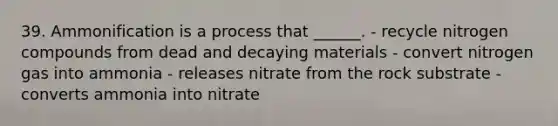 39. Ammonification is a process that ______. - recycle nitrogen compounds from dead and decaying materials - convert nitrogen gas into ammonia - releases nitrate from the rock substrate - converts ammonia into nitrate