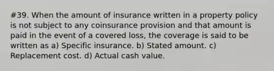 #39. When the amount of insurance written in a property policy is not subject to any coinsurance provision and that amount is paid in the event of a covered loss, the coverage is said to be written as a) Specific insurance. b) Stated amount. c) Replacement cost. d) Actual cash value.