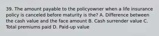 39. The amount payable to the policyowner when a life insurance policy is canceled before maturity is the? A. Difference between the cash value and the face amount B. Cash surrender value C. Total premiums paid D. Paid-up value