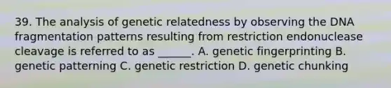 39. The analysis of genetic relatedness by observing the DNA fragmentation patterns resulting from restriction endonuclease cleavage is referred to as ______. A. genetic fingerprinting B. genetic patterning C. genetic restriction D. genetic chunking