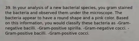 39. In your analysis of a new bacterial species, you gram stained the bacteria and observed them under the microscope. The bacteria appear to have a round shape and a pink color. Based on this information, you would classify these bacteria as -Gram-negative bacilli. -Gram-positive spirilla. -Gram-negative cocci. -Gram-positive bacilli. -Gram-positive cocci.