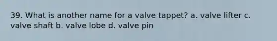 39. What is another name for a valve tappet? a. valve lifter c. valve shaft b. valve lobe d. valve pin