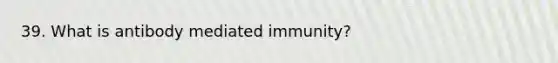 39. What is antibody mediated immunity?