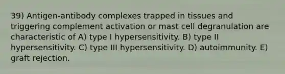 39) Antigen-antibody complexes trapped in tissues and triggering complement activation or mast cell degranulation are characteristic of A) type I hypersensitivity. B) type II hypersensitivity. C) type III hypersensitivity. D) autoimmunity. E) graft rejection.