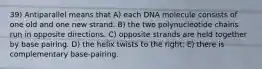 39) Antiparallel means that A) each DNA molecule consists of one old and one new strand. B) the two polynucleotide chains run in opposite directions. C) opposite strands are held together by base pairing. D) the helix twists to the right. E) there is complementary base-pairing.