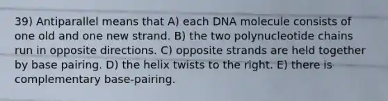 39) Antiparallel means that A) each DNA molecule consists of one old and one new strand. B) the two polynucleotide chains run in opposite directions. C) opposite strands are held together by base pairing. D) the helix twists to the right. E) there is complementary base-pairing.