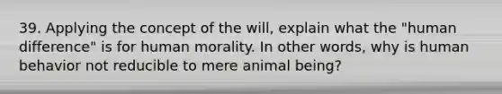 39. Applying the concept of the will, explain what the "human difference" is for human morality. In other words, why is human behavior not reducible to mere animal being?