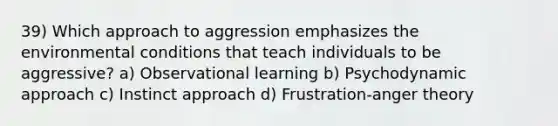 39) Which approach to aggression emphasizes the environmental conditions that teach individuals to be aggressive? a) Observational learning b) Psychodynamic approach c) Instinct approach d) Frustration-anger theory