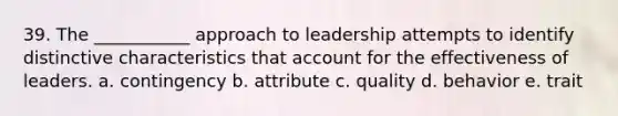 39. The ___________ approach to leadership attempts to identify distinctive characteristics that account for the effectiveness of leaders. a. contingency b. attribute c. quality d. behavior e. trait