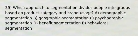 39) Which approach to segmentation divides people into groups based on product category and brand usage? A) demographic segmentation B) geographic segmentation C) psychographic segmentation D) benefit segmentation E) behavioral segmentation