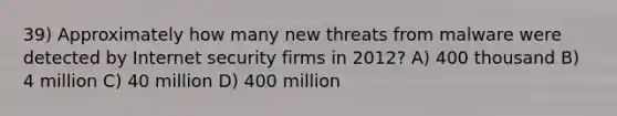 39) Approximately how many new threats from malware were detected by Internet security firms in 2012? A) 400 thousand B) 4 million C) 40 million D) 400 million