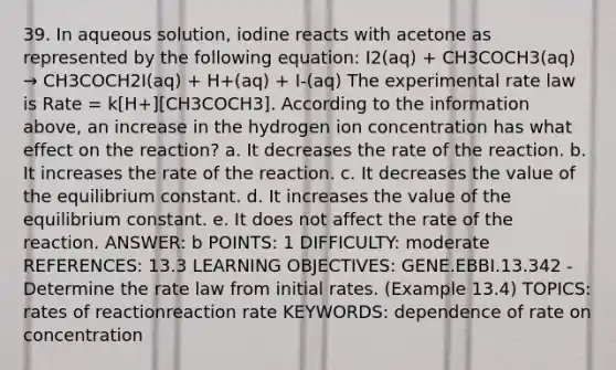 39. In aqueous solution, iodine reacts with acetone as represented by the following equation: I2(aq) + CH3COCH3(aq) → CH3COCH2I(aq) + H+(aq) + I-(aq) The experimental rate law is Rate = k[H+][CH3COCH3]. According to the information above, an increase in the hydrogen ion concentration has what effect on the reaction? a. It decreases the rate of the reaction. b. It increases the rate of the reaction. c. It decreases the value of the equilibrium constant. d. It increases the value of the equilibrium constant. e. It does not affect the rate of the reaction. ANSWER: b POINTS: 1 DIFFICULTY: moderate REFERENCES: 13.3 LEARNING OBJECTIVES: GENE.EBBI.13.342 - Determine the rate law from initial rates. (Example 13.4) TOPICS: rates of reactionreaction rate KEYWORDS: dependence of rate on concentration