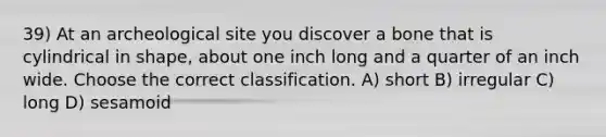 39) At an archeological site you discover a bone that is cylindrical in shape, about one inch long and a quarter of an inch wide. Choose the correct classification. A) short B) irregular C) long D) sesamoid