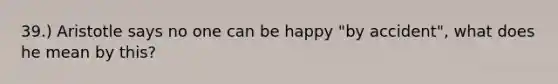 39.) Aristotle says no one can be happy "by accident", what does he mean by this?