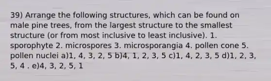 39) Arrange the following structures, which can be found on male pine trees, from the largest structure to the smallest structure (or from most inclusive to least inclusive). 1. sporophyte 2. microspores 3. microsporangia 4. pollen cone 5. pollen nuclei a)1, 4, 3, 2, 5 b)4, 1, 2, 3, 5 c)1, 4, 2, 3, 5 d)1, 2, 3, 5, 4 . e)4, 3, 2, 5, 1