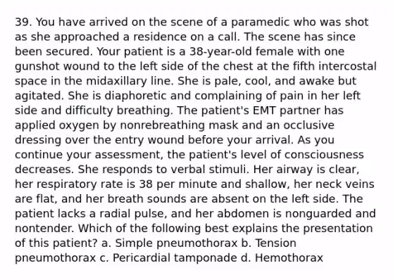 39. You have arrived on the scene of a paramedic who was shot as she approached a residence on a call. The scene has since been secured. Your patient is a 38-year-old female with one gunshot wound to the left side of the chest at the fifth intercostal space in the midaxillary line. She is pale, cool, and awake but agitated. She is diaphoretic and complaining of pain in her left side and difficulty breathing. The patient's EMT partner has applied oxygen by nonrebreathing mask and an occlusive dressing over the entry wound before your arrival. As you continue your assessment, the patient's level of consciousness decreases. She responds to verbal stimuli. Her airway is clear, her respiratory rate is 38 per minute and shallow, her neck veins are flat, and her breath sounds are absent on the left side. The patient lacks a radial pulse, and her abdomen is nonguarded and nontender. Which of the following best explains the presentation of this patient? a. Simple pneumothorax b. Tension pneumothorax c. Pericardial tamponade d. Hemothorax