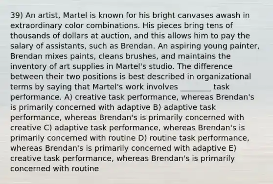 39) An artist, Martel is known for his bright canvases awash in extraordinary color combinations. His pieces bring tens of thousands of dollars at auction, and this allows him to pay the salary of assistants, such as Brendan. An aspiring young painter, Brendan mixes paints, cleans brushes, and maintains the inventory of art supplies in Martel's studio. The difference between their two positions is best described in organizational terms by saying that Martel's work involves ________ task performance. A) creative task performance, whereas Brendan's is primarily concerned with adaptive B) adaptive task performance, whereas Brendan's is primarily concerned with creative C) adaptive task performance, whereas Brendan's is primarily concerned with routine D) routine task performance, whereas Brendan's is primarily concerned with adaptive E) creative task performance, whereas Brendan's is primarily concerned with routine