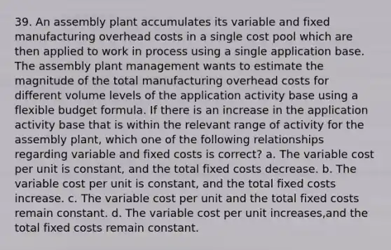 39. An assembly plant accumulates its variable and fixed manufacturing overhead costs in a single cost pool which are then applied to work in process using a single application base. The assembly plant management wants to estimate the magnitude of the total manufacturing overhead costs for different volume levels of the application activity base using a flexible budget formula. If there is an increase in the application activity base that is within the relevant range of activity for the assembly plant, which one of the following relationships regarding variable and fixed costs is correct? a. The variable cost per unit is constant, and the total fixed costs decrease. b. The variable cost per unit is constant, and the total fixed costs increase. c. The variable cost per unit and the total fixed costs remain constant. d. The variable cost per unit increases,and the total fixed costs remain constant.