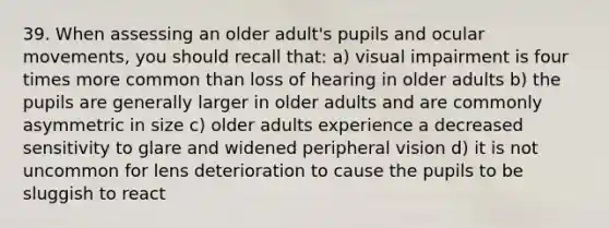 39. When assessing an older adult's pupils and ocular movements, you should recall that: a) visual impairment is four times more common than loss of hearing in older adults b) the pupils are generally larger in older adults and are commonly asymmetric in size c) older adults experience a decreased sensitivity to glare and widened peripheral vision d) it is not uncommon for lens deterioration to cause the pupils to be sluggish to react