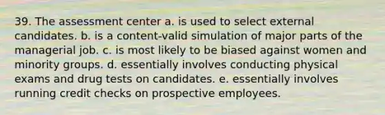 39. The assessment center a. is used to select external candidates. b. is a content-valid simulation of major parts of the managerial job. c. is most likely to be biased against women and minority groups. d. essentially involves conducting physical exams and drug tests on candidates. e. essentially involves running credit checks on prospective employees.